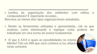  Lembra da organização dos ambientes com mídias e
computadores? É importante recordar...
Descreva ao menos dois tipos organizacionais estudados.
 Dentre as ferramentas utilizadas e apresentadas, cite as que
analisou como interessante e explique como poderia ser
trabalhado em uma turma do ensino fundamental.
 O que é A.V.A e quais as possibilidades no ensino
híbrido? Cite um AVA que você conhece e/ou utilizou
neste semestre.
 