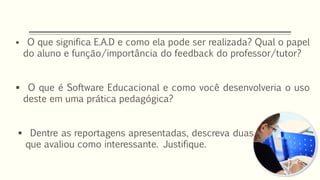  O que significa E.A.D e como ela pode ser realizada? Qual o papel
do aluno e função/importância do feedback do professor/tutor?
 O que é Software Educacional e como você desenvolveria o uso
deste em uma prática pedagógica?
 Dentre as reportagens apresentadas, descreva duas
que avaliou como interessante. Justifique.
 