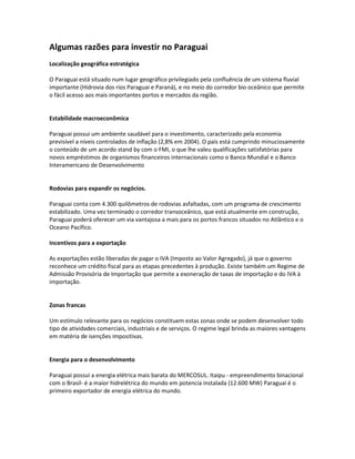 Algumas razões para investir no Paraguai
Localização geográfica estratégica
O Paraguai está situado num lugar geográfico privilegiado pela confluência de um sistema fluvial
importante (Hidrovia dos rios Paraguai e Paraná), e no meio do corredor bio oceânico que permite
o fácil acesso aos mais importantes portos e mercados da região.

Estabilidade macroeconômica
Paraguai possui um ambiente saudável para o investimento, caracterizado pela economia
previsível a níveis controlados de inflação (2,8% em 2004). O país está cumprindo minuciosamente
o conteúdo de um acordo stand by com o FMI, o que lhe valeu qualificações satisfatórias para
novos empréstimos de organismos financeiros internacionais como o Banco Mundial e o Banco
Interamericano de Desenvolvimento

Rodovias para expandir os negócios.
Paraguai conta com 4.300 quilômetros de rodovias asfaltadas, com um programa de crescimento
estabilizado. Uma vez terminado o corredor transoceânico, que está atualmente em construção,
Paraguai poderá oferecer um via vantajosa a mais para os portos francos situados no Atlântico e o
Oceano Pacífico.
Incentivos para a exportação
As exportações estão liberadas de pagar o IVA (Imposto ao Valor Agregado), já que o governo
reconhece um crédito fiscal para as etapas precedentes à produção. Existe também um Regime de
Admissão Provisória de Importação que permite a exoneração de taxas de importação e do IVA à
importação.

Zonas francas
Um estímulo relevante para os negócios constituem estas zonas onde se podem desenvolver todo
tipo de atividades comerciais, industriais e de serviços. O regime legal brinda as maiores vantagens
em matéria de isenções impositivas.

Energia para o desenvolvimento
Paraguai possui a energia elétrica mais barata do MERCOSUL. Itaipu - empreendimento binacional
com o Brasil- é a maior hidrelétrica do mundo em potencia instalada (12.600 MW) Paraguai é o
primeiro exportador de energia elétrica do mundo.

 