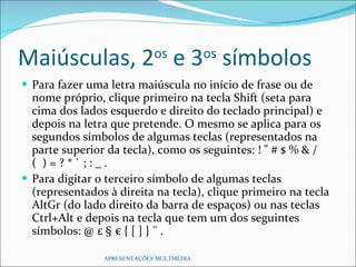 Maiúsculas, 2 os  e 3 os  símbolos Para fazer uma letra maiúscula no início de frase ou de nome próprio, clique primeiro na tecla Shift (seta para cima dos lados esquerdo e direito do teclado principal) e depois na letra que pretende. O mesmo se aplica para os segundos símbolos de algumas teclas (representados na parte superior da tecla), como os seguintes: ! " # $ % & / (  ) = ? * ` ; : _ . Para digitar o terceiro símbolo de algumas teclas (representados à direita na tecla), clique primeiro na tecla AltGr (do lado direito da barra de espaços) ou nas teclas Ctrl+Alt e depois na tecla que tem um dos seguintes símbolos: @ £ § € { [ ] } ¨ . APRESENTAÇÕES MULTMÉDIA 
