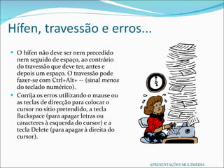 Hífen, travessão e erros... O hífen não deve ser nem precedido nem seguido de espaço, ao contrário do travessão que deve ter, antes e depois um espaço. O travessão pode fazer-se com Ctrl+Alt+ ­- (sinal  menos  do teclado numérico). Corrija os erros utilizando o mause ou as teclas de direcção para colocar o cursor no sítio pretendido, a tecla Backspace (para apagar letras ou caracteres à esquerda do cursor) e a tecla Delete (para apagar à direita do cursor). APRESENTAÇÕES MULTMÉDIA 