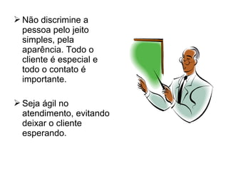  Não discrimine a
pessoa pelo jeito
simples, pela
aparência. Todo o
cliente é especial e
todo o contato é
importante.
 Seja ágil no
atendimento, evitando
deixar o cliente
esperando.
 