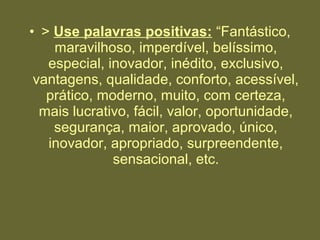 • > Use palavras positivas: “Fantástico,
maravilhoso, imperdível, belíssimo,
especial, inovador, inédito, exclusivo,
vantagens, qualidade, conforto, acessível,
prático, moderno, muito, com certeza,
mais lucrativo, fácil, valor, oportunidade,
segurança, maior, aprovado, único,
inovador, apropriado, surpreendente,
sensacional, etc.
 