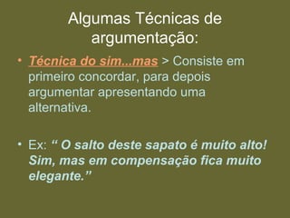 Algumas Técnicas de
argumentação:
• Técnica do sim...mas > Consiste em
primeiro concordar, para depois
argumentar apresentando uma
alternativa.
• Ex: “ O salto deste sapato é muito alto!
Sim, mas em compensação fica muito
elegante.”
 