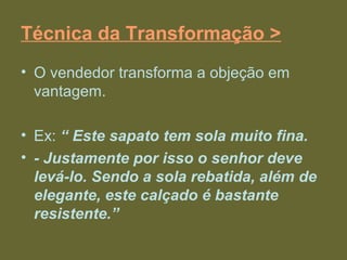 Técnica da Transformação >
• O vendedor transforma a objeção em
vantagem.
• Ex: “ Este sapato tem sola muito fina.
• - Justamente por isso o senhor deve
levá-lo. Sendo a sola rebatida, além de
elegante, este calçado é bastante
resistente.”
 