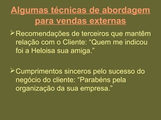 Algumas técnicas de abordagem
para vendas externas
Recomendações de terceiros que mantêm
relação com o Cliente: “Quem me indicou
foi a Heloisa sua amiga.”
Cumprimentos sinceros pelo sucesso do
negócio do cliente: “Parabéns pela
organização da sua empresa.”
 