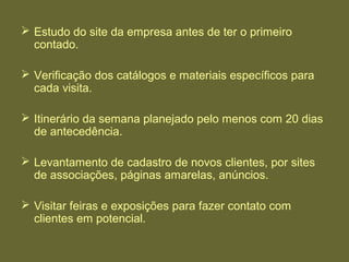  Estudo do site da empresa antes de ter o primeiro
contado.
 Verificação dos catálogos e materiais específicos para
cada visita.
 Itinerário da semana planejado pelo menos com 20 dias
de antecedência.
 Levantamento de cadastro de novos clientes, por sites
de associações, páginas amarelas, anúncios.
 Visitar feiras e exposições para fazer contato com
clientes em potencial.
 