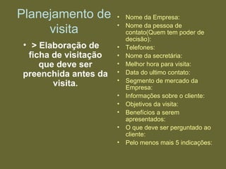 Planejamento de
visita
• > Elaboração de
ficha de visitação
que deve ser
preenchida antes da
visita.
• Nome da Empresa:
• Nome da pessoa de
contato(Quem tem poder de
decisão):
• Telefones:
• Nome da secretária:
• Melhor hora para visita:
• Data do ultimo contato:
• Segmento de mercado da
Empresa:
• Informações sobre o cliente:
• Objetivos da visita:
• Benefícios a serem
apresentados:
• O que deve ser perguntado ao
cliente:
• Pelo menos mais 5 indicações:
 