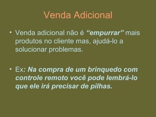 Venda Adicional
• Venda adicional não é “empurrar” mais
produtos no cliente mas, ajudá-lo a
solucionar problemas.
• Ex: Na compra de um brinquedo com
controle remoto você pode lembrá-lo
que ele irá precisar de pilhas.
 