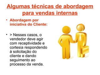 Algumas técnicas de abordagem
para vendas internas
• Abordagem por
iniciativa do Cliente:
• > Nesses casos, o
vendedor deve agir
com receptividade e
cortesia respondendo
à solicitação do
cliente e dando
seguimento ao
processo da venda.
 