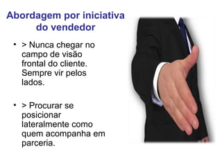 Abordagem por iniciativa
do vendedor
• > Nunca chegar no
campo de visão
frontal do cliente.
Sempre vir pelos
lados.
• > Procurar se
posicionar
lateralmente como
quem acompanha em
parceria.
 