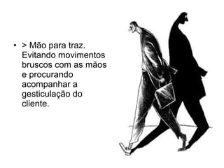 • > Mão para traz.
Evitando movimentos
bruscos com as mãos
e procurando
acompanhar a
gesticulação do
cliente.
 