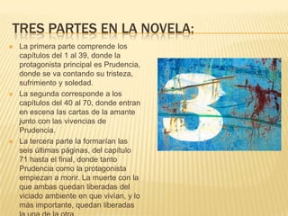 TRES PARTES EN LA NOVELA:
 La primera parte comprende los
capítulos del 1 al 39, donde la
protagonista principal es Prudencia,
donde se va contando su tristeza,
sufrimiento y soledad.
 La segunda corresponde a los
capítulos del 40 al 70, donde entran
en escena las cartas de la amante
junto con las vivencias de
Prudencia.
 La tercera parte la formarían las
seis últimas páginas, del capítulo
71 hasta el final, donde tanto
Prudencia como la protagonista
empiezan a morir. La muerte con la
que ambas quedan liberadas del
viciado ambiente en que vivían, y lo
más importante, quedan liberadas
 