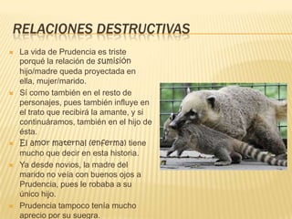RELACIONES DESTRUCTIVAS
 La vida de Prudencia es triste
porqué la relación de sumisión
hijo/madre queda proyectada en
ella, mujer/marido.
 Sí como también en el resto de
personajes, pues también influye en
el trato que recibirá la amante, y si
continuáramos, también en el hijo de
ésta.
 El amor maternal (enferma) tiene
mucho que decir en esta historia.
 Ya desde novios, la madre del
marido no veía con buenos ojos a
Prudencia, pues le robaba a su
único hijo.
 Prudencia tampoco tenía mucho
aprecio por su suegra.
 