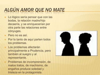 ALGÚN AMOR QUE NO MATE
 Lo lógico sería pensar que con las
bodas, la relación madre/hijo
decaería, y se enriquecerían por
otra parte las relaciones entre
cónyuges.
 Pero no es así.
 Por lo tanto de aquí parten todos
los problemas.
 Los problemas afectarán
principalmente a Prudencia, pero
también al suegro y al
representante.
 Problemas de incomprensión, de
malos tratos, de machismo, de
engaños produce soledad y
tristeza en la protagonista.
 