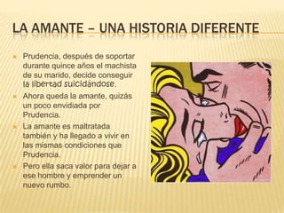 LA AMANTE – UNA HISTORIA DIFERENTE
 Prudencia, después de soportar
durante quince años el machista
de su marido, decide conseguir
la libertad suicidándose.
 Ahora queda la amante, quizás
un poco envidiada por
Prudencia.
 La amante es maltratada
también y ha llegado a vivir en
las mismas condiciones que
Prudencia.
 Pero ella saca valor para dejar a
ese hombre y emprender un
nuevo rumbo.
 