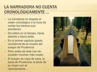 LA NARRADORA NO CUENTA
CRONOLÓGICAMENTE …
 La narradora no respeta el
orden cronológico a la hora de
contar los hechos que
acontecen.
 Da saltos en el tiempo, hacia
delante y hacia atrás.
 En el primer capítulo queda
constancia de la muerte del
suegro de Prudencia.
 Pero antes de ésta han de
suceder muchas más cosas:
 El suegro se vaya de casa, la
boda de Prudencia, la boda de
su mujer con el
representante...
 