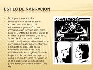 ESTILO DE NARRACIÓN
 Se dirigen la una a la otra:
 “Prudencia, hija, deberías haber
aprovechado y hablar con el
representante, ya ves cómo los
hombres no son todos iguales, como
dices tú. Contarle tus penas. Porque de
mí estás un poco cansada, y yo de ti,
Prudencia. Por eso esta mañana,
cuando me dijiste que tú también ibas a
morirte me entró alivio por dentro y no
te pregunté de qué. Todo el día
mirándome sin decir nada. Y yo
mirándote todo el día. ¿Es tu forma de
despedirte? No sé si esperas que te
pida que te quedes, para no dormir. Yo
no sé si quiero que te quedes. Sólo
quiero dormir, Prudencia, dormir”. (pág.
97)
 