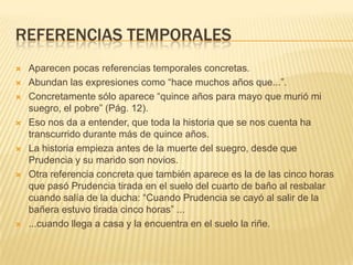 REFERENCIAS TEMPORALES
 Aparecen pocas referencias temporales concretas.
 Abundan las expresiones como “hace muchos años que...”.
 Concretamente sólo aparece “quince años para mayo que murió mi
suegro, el pobre” (Pág. 12).
 Eso nos da a entender, que toda la historia que se nos cuenta ha
transcurrido durante más de quince años.
 La historia empieza antes de la muerte del suegro, desde que
Prudencia y su marido son novios.
 Otra referencia concreta que también aparece es la de las cinco horas
que pasó Prudencia tirada en el suelo del cuarto de baño al resbalar
cuando salía de la ducha: “Cuando Prudencia se cayó al salir de la
bañera estuvo tirada cinco horas” ...
 ...cuando llega a casa y la encuentra en el suelo la riñe.
 