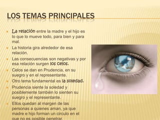 LOS TEMAS PRINCIPALES
 La relación entre la madre y el hijo es
lo que lo mueve todo, para bien y para
mal.
 La historia gira alrededor de esa
relación.
 Las consecuencias son negativas y por
esa relación surgen los celos.
 Celos se dan en Prudencia, en su
suegro y en el representante.
 Otro tema fundamental es la soledad.
 Prudencia siente la soledad y
posiblemente también lo sienten su
suegro y el representante.
 Ellos quedan al margen de las
personas a quienes aman, ya que
madre e hijo forman un circulo en el
 