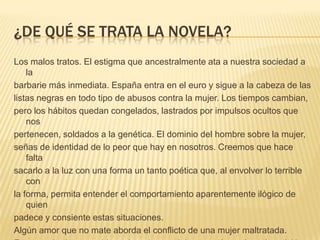 ¿DE QUÉ SE TRATA LA NOVELA?
Los malos tratos. El estigma que ancestralmente ata a nuestra sociedad a
la
barbarie más inmediata. España entra en el euro y sigue a la cabeza de las
listas negras en todo tipo de abusos contra la mujer. Los tiempos cambian,
pero los hábitos quedan congelados, lastrados por impulsos ocultos que
nos
pertenecen, soldados a la genética. El dominio del hombre sobre la mujer,
señas de identidad de lo peor que hay en nosotros. Creemos que hace
falta
sacarlo a la luz con una forma un tanto poética que, al envolver lo terrible
con
la forma, permita entender el comportamiento aparentemente ilógico de
quien
padece y consiente estas situaciones.
Algún amor que no mate aborda el conflicto de una mujer maltratada.
 