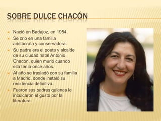 SOBRE DULCE CHACÓN
 Nació en Badajoz, en 1954.
 Se crió en una familia
aristócrata y conservadora.
 Su padre era el poeta y alcalde
de su ciudad natal Antonio
Chacón, quien murió cuando
ella tenía once años.
 Al año se trasladó con su familia
a Madrid, donde instaló su
residencia definitiva.
 Fueron sus padres quienes le
inculcaron el gusto por la
literatura.
 