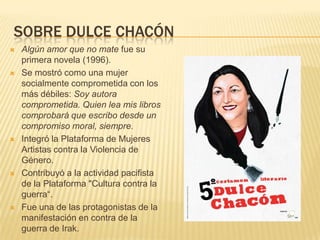 SOBRE DULCE CHACÓN
 Algún amor que no mate fue su
primera novela (1996).
 Se mostró como una mujer
socialmente comprometida con los
más débiles: Soy autora
comprometida. Quien lea mis libros
comprobará que escribo desde un
compromiso moral, siempre.
 Integró la Plataforma de Mujeres
Artistas contra la Violencia de
Género.
 Contribuyó a la actividad pacifista
de la Plataforma "Cultura contra la
guerra“.
 Fue una de las protagonistas de la
manifestación en contra de la
guerra de Irak.
 