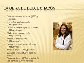 LA OBRA DE DULCE CHACÓN
 Querrán ponerle nombre (1992,)
(poemas)
 Las palabras de la piedra
(1993, poemas)
 Contra el desprestigio de la altura.
(1995, poemas)
 Algún amor que no mate
(1996), novela)
 Blanca vuela mañana
(1997, novela)
 Háblame, musa, de aquel varón
(1998, novela)
 Matar al ángel (1999, poemas.
 Segunda mano (1998, obra de
teatro).
 Cielos de barro (2000, poesía). La
voz dormida (2003, novela).
 