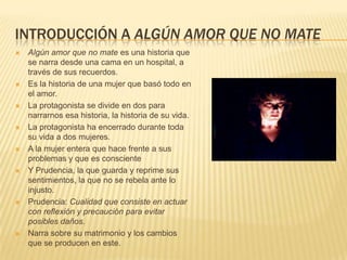 INTRODUCCIÓN A ALGÚN AMOR QUE NO MATE
 Algún amor que no mate es una historia que
se narra desde una cama en un hospital, a
través de sus recuerdos.
 Es la historia de una mujer que basó todo en
el amor.
 La protagonista se divide en dos para
narrarnos esa historia, la historia de su vida.
 La protagonista ha encerrado durante toda
su vida a dos mujeres.
 A la mujer entera que hace frente a sus
problemas y que es consciente
 Y Prudencia, la que guarda y reprime sus
sentimientos, la que no se rebela ante lo
injusto.
 Prudencia: Cualidad que consiste en actuar
con reflexión y precaución para evitar
posibles daños.
 Narra sobre su matrimonio y los cambios
que se producen en este.
 