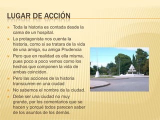 LUGAR DE ACCIÓN
 Toda la historia es contada desde la
cama de un hospital.
 La protagonista nos cuenta la
historia, como si se tratara de la vida
de una amiga, su amiga Prudencia
 Pero que en realidad es ella misma,
pues poco a poco vemos como los
hechos que componen la vida de
ambas coinciden.
 Pero las acciones de la historia
transcurren en una ciudad
 No sabemos el nombre de la ciudad.
 Debe ser una ciudad no muy
grande, por los comentarios que se
hacen y porqué todos parecen saber
de los asuntos de los demás.
 