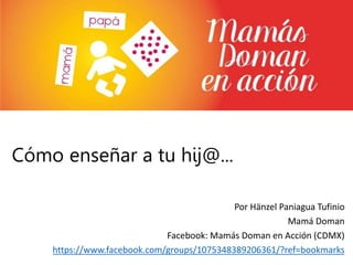 Cómo enseñar a tu hij@...
Por Hänzel Paniagua Tufinio
Mamá Doman
Facebook: Mamás Doman en Acción (CDMX)
https://www.facebook.com/groups/1075348389206361/?ref=bookmarks
 