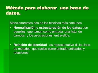 Método para elaborar  una base de datos. Mencionaremos dos de las técnicas más comunes . Normalización y estructuración de los datos:  son aquellos  que toman como entrada  una lista  de campos  y los asociaciones  entre ellos. Relación de identidad  : es representativo de la clase de métodos  que recibe como entrada entidades y relaciones.  