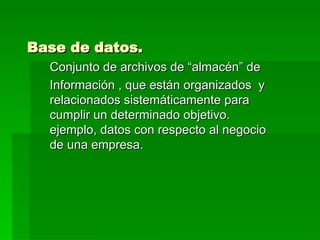Base de datos. Conjunto de archivos de “almacén” de  Información , que están organizados  y relacionados sistemáticamente para cumplir un determinado objetivo. ejemplo, datos con respecto al negocio de una empresa. 