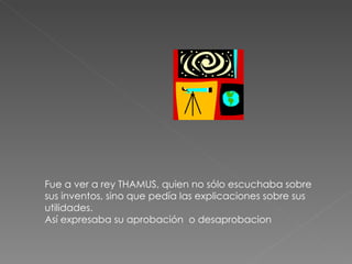 Fue a ver a rey THAMUS, quien no sólo escuchaba sobre sus inventos, sino que pedía las explicaciones sobre sus utilidades. Así expresaba su aprobación  o desaprobacion 