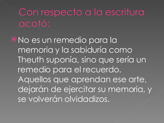 No es un remedio para la memoria y la sabiduría como Theuth suponía, sino que sería un remedio para el recuerdo. Aquellos que aprendan ese arte, dejarán de ejercitar su memoria, y se volverán olvidadizos. 