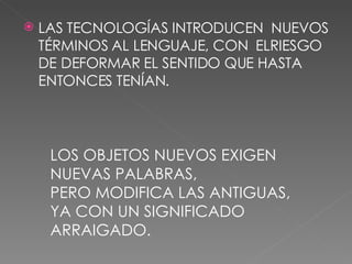 LAS TECNOLOGÍAS INTRODUCEN  NUEVOS TÉRMINOS AL LENGUAJE, CON  ELRIESGO DE DEFORMAR EL SENTIDO QUE HASTA ENTONCES TENÍAN. LOS OBJETOS NUEVOS EXIGEN NUEVAS PALABRAS, PERO MODIFICA LAS ANTIGUAS, YA CON UN SIGNIFICADO ARRAIGADO. 