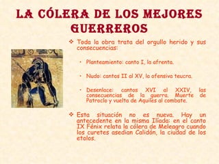 LA CÓLERA DE LOS MEJORES GUERREROS Toda la obra trata del orgullo herido y sus consecuencias: Planteamiento: canto I, la afrenta. Nudo: cantos II al XV, la ofensiva teucra. Desenlace: cantos XVI al XXIV, las consecuencias de la guerra. Muerte de Patroclo y vuelta de Aquiles al combate. Esta situación no es nueva. Hay un antecedente en la misma Ilíada: en el canto IX Fénix relata la cólera de Meleagro cuando los curetes asedian Calidón, la ciudad de los etolos. 
