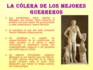 LA CÓLERA DE LOS MEJORES GUERREROS Los paralelismos entre Aquiles y Meleagro son totales. Fénix advierte al primero con este relato. No es escuchado y como consecuencia, muere Patroclo. La moraleja es que una mala actuación tendrá funestas consecuencias. Se establece el modelo de comportamiento de un aristócrata: no debe sucumbir a la cólera y debe reflexionar y finalmente actuar con responsabilidad respecto a las personas que están bajo su tutela. Un aspecto interesante: comparar Meleagro no con Aquiles sino con Héctor. Si éste hubiera incurrido en la cólera, quizás actuaría como el etolo. Esto demuestra que tienen la misma cultura, son todos griegos. 