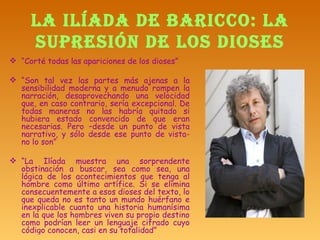 LA ILÍADA DE BARICCO: LA SUPRESIÓN DE LOS DIOSES “ Corté todas las apariciones de los dioses” “ Son tal vez las partes más ajenas a la sensibilidad moderna y a menudo rompen la narración, desaprovechando una velocidad que, en caso contrario, sería excepcional. De todas maneras no las habría quitado si hubiera estado convencido de que eran necesarias. Pero –desde un punto de vista narrativo, y sólo desde ese punto de vista- no lo son” “ La Ilíada muestra una sorprendente obstinación a buscar, sea como sea, una lógica de los acontecimientos que tenga al hombre como último artífice. Si se elimina consecuentemente a esos dioses del texto, lo que queda no es tanto un mundo huérfano e inexplicable cuanto una historia humanísima en la que los hombres viven su propio destino como podrían leer un lenguaje cifrado cuyo código conocen, casi en su totalidad” 
