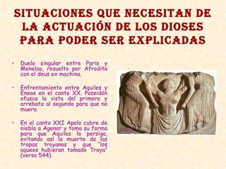 SITUACIONES QUE NECESITAN DE LA ACTUACIÓN DE LOS DIOSES PARA PODER SER EXPLICADAS Duelo singular entre Paris y Menelao, resuelto por Afrodita con el deus ex machina. Enfrentamiento entre Aquiles y Eneas en el canto XX. Poseidón ofusca la vista del primero y arrebata al segundo para que no muera. En el canto XXI Apolo cubre de niebla a Agenor y toma su forma para que Aquiles lo persiga, evitando así la muerte de las tropas troyanas y que “los aqueos hubieran tomado Troya” (verso 544). 