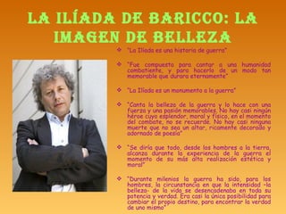 LA ILÍADA DE BARICCO: LA IMAGEN DE BELLEZA “ La Ilíada es una historia de guerra” “ Fue compuesta para cantar a una humanidad combatiente, y para hacerlo de un modo tan memorable que durara eternamente”  “ La Ilíada es un monumento a la guerra” “ Canta la belleza de la guerra y lo hace con una fuerza y una pasión memorables. No hay casi ningún héroe cuyo esplendor, moral y físico, en el momento del combate, no se recuerde. No hay casi ninguna muerte que no sea un altar, ricamente decorado y adornado de poesía” “ Se diría que todo, desde los hombres a la tierra, alcanza durante la experiencia de la guerra el momento de su más alta realización estética y moral”  “ Durante milenios la guerra ha sido, para los hombres, la circunstancia en que la intensidad –la belleza- de la vida se desencadenaba en toda su potencia y verdad. Era casi la única posibilidad para cambiar el propio destino, para encontrar la verdad de uno mismo” 