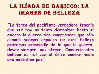 LA ILÍADA DE BARICCO: LA IMAGEN DE BELLEZA “ La tarea del pacifismo verdadero tendría que ser hoy no tanto demonizar hasta el exceso la guerra sino comprender que sólo cuando seamos capaces de otra belleza podremos prescindir de la que la guerra, desde siempre, nos ofrece. Construir otra belleza es tal vez el único camino hacia una auténtica paz”. 