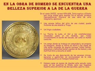 EN LA OBRA DE HOMERO SE ENCUENTRA UNA BELLEZA SUPERIOR A LA DE LA GUERRA En el canto XVIII, versos 478-608, Tetis suplica a Efesto que forje armas para Aquiles. En el escudo, primera representación literaria de una obra de arte imaginaria, aparecen: Una escena bélica del sitio de una ciudad, puede tratarse de una alusión a Troya. Un litigio ciudadano. La Tierra, la Luna, el Sol y las constelaciones cinceladas junto al río Océano, que rodea circularmente el borde del escudo, así como el mundo conocido. Un campo donde se trabaja en comunidad y se prepara un banquete, donde la tierra es fértil y las cepas de viña están cargadas de negros racimos, todos cantan, mancebos y doncellas bailan cogidos de las manos y una multitud mira y escucha al aedo. Se trata de una descripción de las escenas cívicas, agrarias y pastoriles, un microcosmos de la vida cotidiana pacífica en tiempos homéricos. Homero pone en manos de Aquiles este escudo como pone en las nuestras la Ilíada, para que hagamos nuestra elección entre las dos opciones, guerra o paz. 