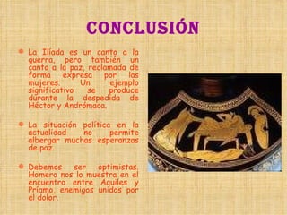 CONCLUSIÓN La Ilíada es un canto a la guerra, pero también un canto a la paz, reclamada de forma expresa por las mujeres. Un ejemplo significativo se produce durante la despedida de Héctor y Andrómaca. La situación política en la actualidad no permite albergar muchas esperanzas de paz. Debemos ser optimistas. Homero nos lo muestra en el encuentro entre Aquiles y Príamo, enemigos unidos por el dolor.  