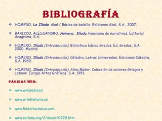 BIBLIOGRAFÍA HOMERO,  La Ilíada . Akal / Básica de bolsillo. Ediciones Akal, S.A., 2007. BARICCO, ALESSANDRO.  Homero, Ilíada .  Panorama de narrativas. Editorial Anagrama, S.A. HOMERO,  Ilíada  (Introducción) . Biblioteca básica Gredos. Ed. Gredos, S.A., 2000, Madrid. HOMERO,  Ilíada  (Introducción).  Cátedra, Letras Universales. Ediciones Cátedra, S.A. 1989. HOMERO,  Ilíada  (Introducción).  Alma Mater. Colección de autores Griegos y Latinos. Europa Artes Gráficas, S.A. 1991. PÁGINAS WEB: www.wikipedia.es www.artehistoria.es www.historiaclasica.com www.saltana.org/2/docar/0225.htm   