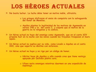 LOS HÉROES ACTUALES No basta luchar. La lucha debe tener un motivo noble, altruista. Los griegos disfrazan el ansia de conquista con la salvaguarda del honor de Menelao. Aquiles plantea la legitimidad de los motivos de Agamenón en versos 149 y ss. del canto I, y expone que el motivo de la guerra es la venganza y la codicia. Un héroe actual no huye del enemigo como Agamenón, que en el canto XIV propone huir en la noche con las naves cuando los troyanos traspasan el muro aqueo. Un héroe actual no suplica por su vida, como Licaón a Aquiles en el canto XXI, sino que soporta su destino con entereza. Un héroe actual no huye y se rige por un código de honor.  Héctor huye de Aquiles y sólo cuando cree que tiene ventaja apoyado por Deífobo planta cara. Ulises mata enemigos mientras duermen en una expedición de espionaje. 