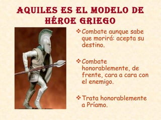 AQUILES ES EL MODELO DE HÉROE GRIEGO Combate aunque sabe que morirá: acepta su destino. Combate honorablemente, de frente, cara a cara con el enemigo. Trata honorablemente a Príamo. 