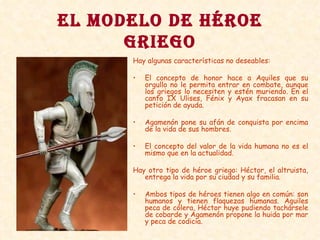 EL MODELO DE HÉROE GRIEGO Hay algunas características no deseables: El concepto de honor hace a Aquiles que su orgullo no le permita entrar en combate, aunque los griegos lo necesiten y estén muriendo. En el canto IX Ulises, Fénix y Ayax fracasan en su petición de ayuda.  Agamenón pone su afán de conquista por encima de la vida de sus hombres. El concepto del valor de la vida humana no es el mismo que en la actualidad. Hay otro tipo de héroe griego: Héctor, el altruista, entrega la vida por su ciudad y su familia. Ambos tipos de héroes tienen algo en común: son humanos y tienen flaquezas humanas. Aquiles peca de cólera, Héctor huye pudiendo tachársele de cobarde y Agamenón propone la huida por mar y peca de codicia. 