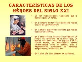 CARACTERÍSTICAS DE LOS HÉROES DEL SIGLO XXI Se han democratizado. Cualquiera que lo merezca será un héroe. En el ámbito militar: un soldado que realice un acto de valor guerrero. En el ámbito deportivo: un atleta que realiza una gesta deportiva. En el ámbito de la vida civil: un bombero, un policía, un voluntario de la Cruz Roja, un médico que salve vidas en España o en el tercer mundo, un investigador contra enfermedades como el cáncer, sida o degenerativas, cuidadores de personas incapacitadas, misioneros, etc. En el día a día: cada persona en su ámbito. 