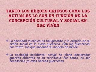 TANTO LOS HÉROES GRIEGOS COMO LOS ACTUALES LO SON EN FUNCIÓN DE LA CONCEPCIÓN CULTURAL Y SOCIAL EN QUE VIVEN La sociedad micénica es beligerante y la cúspide de su orden social es la clase guerrera. Son los guerreros, por tanto, los que imponen su modelo de héroe. La sociedad occidental actual no tiene declaradas guerras abiertas en su territorio. Por tanto, no son necesarios ya esos héroes guerreros. 